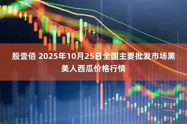 股壹佰 2025年10月25日全国主要批发市场黑美人西瓜价格行情