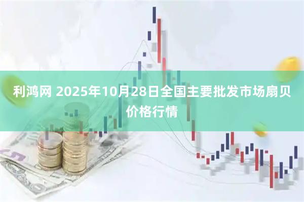 利鸿网 2025年10月28日全国主要批发市场扇贝价格行情