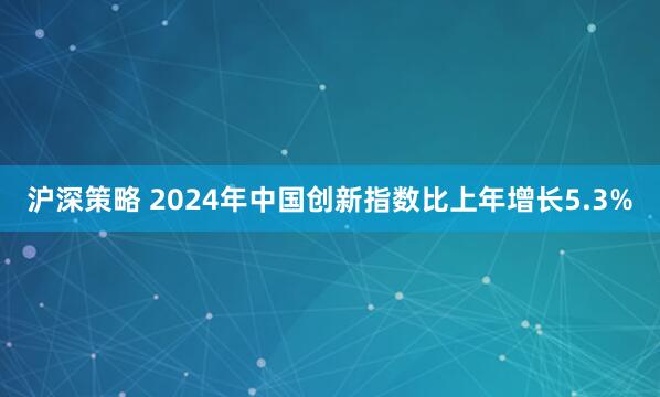 沪深策略 2024年中国创新指数比上年增长5.3%