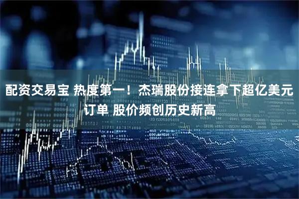 配资交易宝 热度第一！杰瑞股份接连拿下超亿美元订单 股价频创历史新高