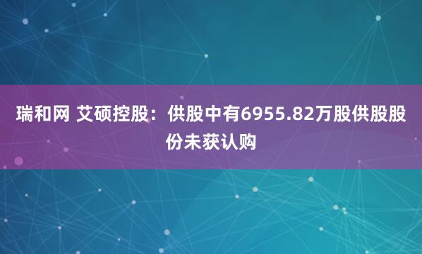 瑞和网 艾硕控股：供股中有6955.82万股供股股份未获认购