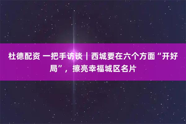 杜德配资 一把手访谈|西城要在六个方面“开好局”,擦亮幸福城区名片