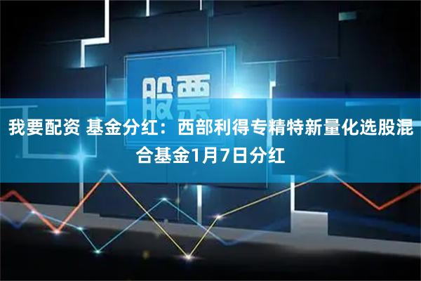 我要配资 基金分红：西部利得专精特新量化选股混合基金1月7日分红