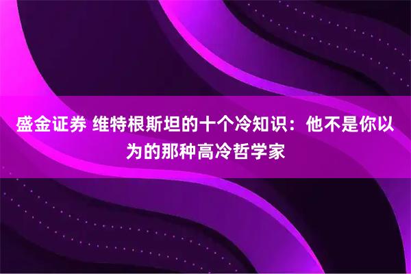 盛金证券 维特根斯坦的十个冷知识：他不是你以为的那种高冷哲学家